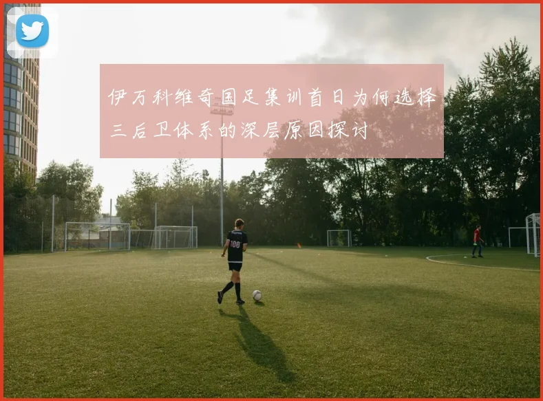 伊万科维奇国足集训首日为何选择三后卫体系的深层原因探讨