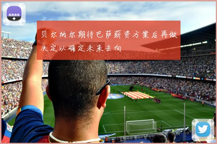 贝尔纳尔期待巴萨薪资方案后再做决定以确定未来去向