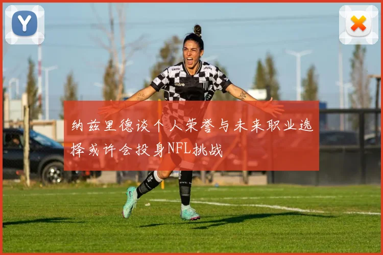 纳兹里德谈个人荣誉与未来职业选择或许会投身NFL挑战