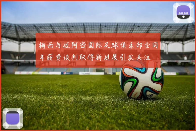 梅西与迈阿密国际足球俱乐部合同年薪资谈判取得新进展引发关注