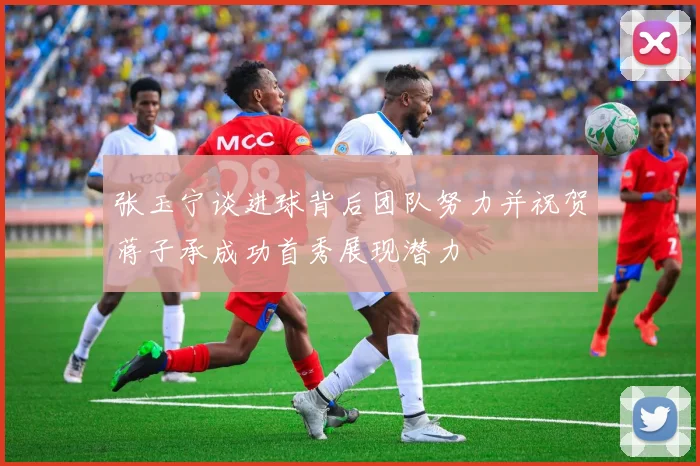 张玉宁谈进球背后团队努力并祝贺蒋子承成功首秀展现潜力
